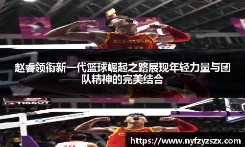 赵睿领衔新一代篮球崛起之路展现年轻力量与团队精神的完美结合