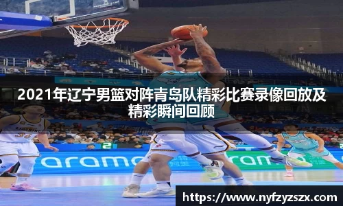 2021年辽宁男篮对阵青岛队精彩比赛录像回放及精彩瞬间回顾